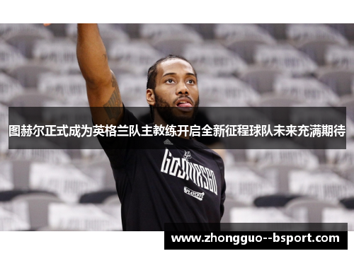 图赫尔正式成为英格兰队主教练开启全新征程球队未来充满期待