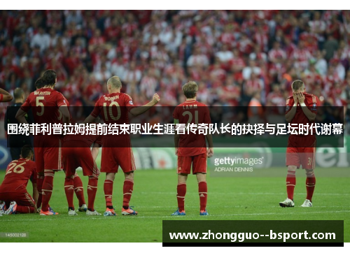 围绕菲利普拉姆提前结束职业生涯看传奇队长的抉择与足坛时代谢幕